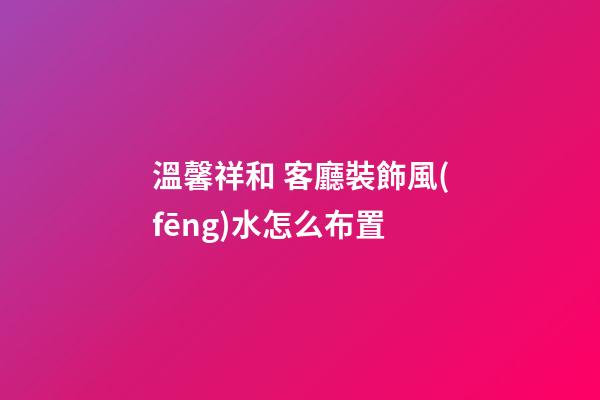 溫馨祥和 客廳裝飾風(fēng)水怎么布置